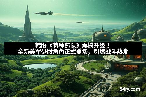 韩服《特种部队》震撼升级！全新美军少尉角色正式登场，引爆战斗热潮